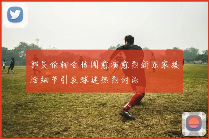 郭艾伦转会传闻愈演愈烈新东家接洽细节引发球迷热烈讨论