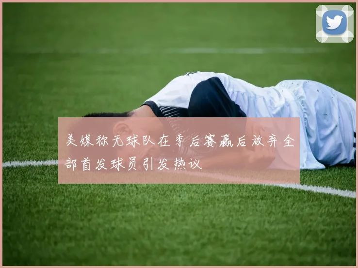 美媒称无球队在季后赛赢后放弃全部首发球员引发热议
