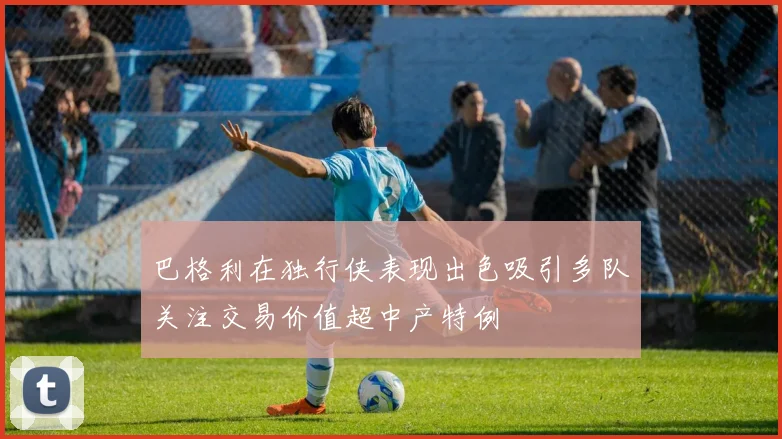 巴格利在独行侠表现出色吸引多队关注交易价值超中产特例