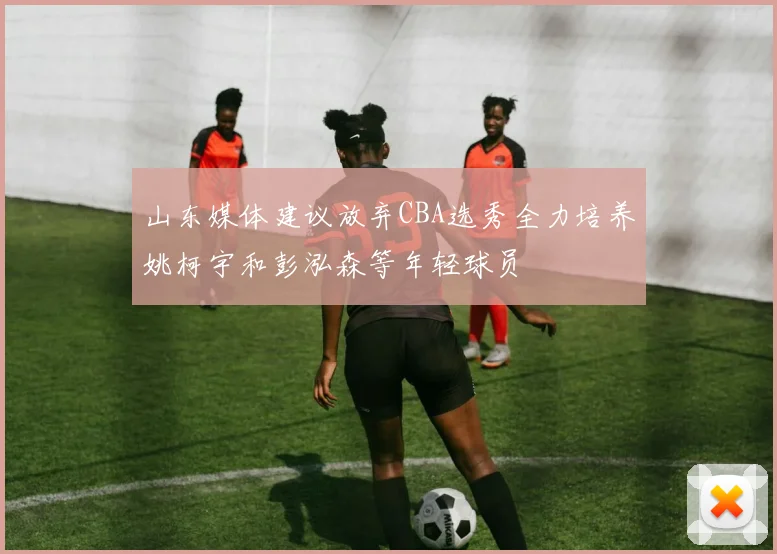 山东媒体建议放弃CBA选秀全力培养姚柯宇和彭泓森等年轻球员