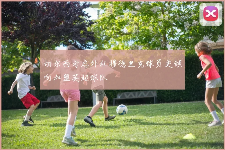 切尔西考虑外租穆德里克球员更倾向加盟英超球队