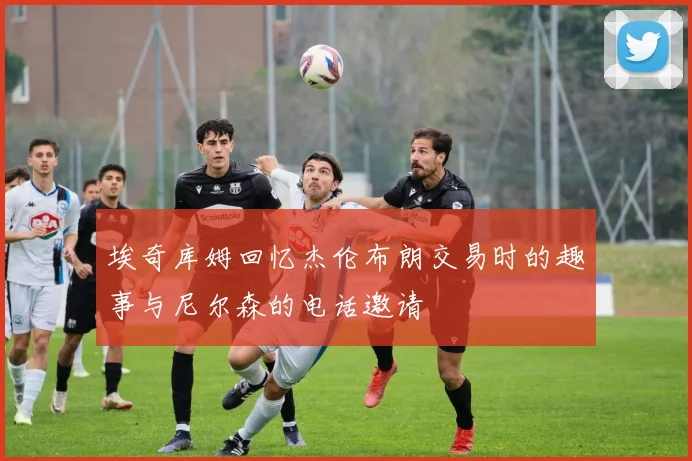 埃奇库姆回忆杰伦布朗交易时的趣事与尼尔森的电话邀请