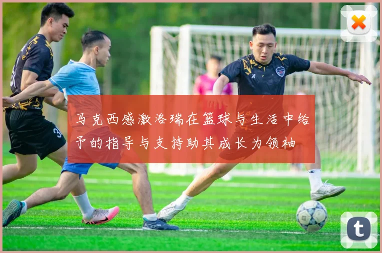 马克西感激洛瑞在篮球与生活中给予的指导与支持助其成长为领袖