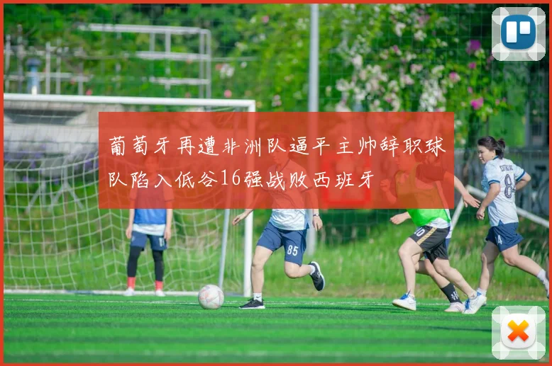 葡萄牙再遭非洲队逼平主帅辞职球队陷入低谷16强战败西班牙