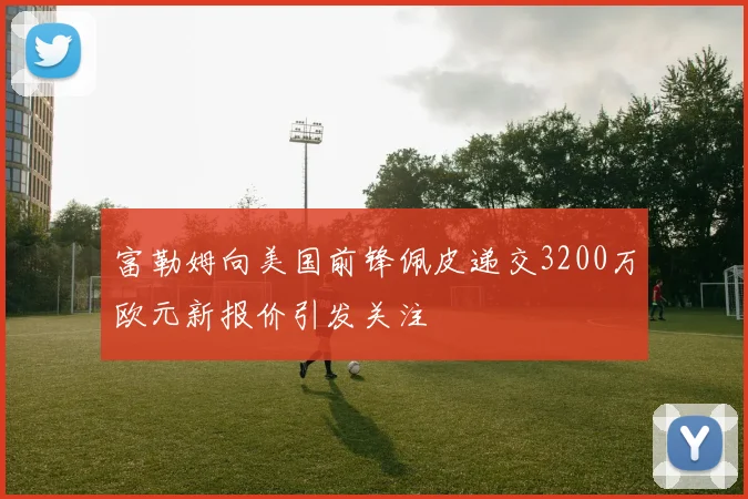 富勒姆向美国前锋佩皮递交3200万欧元新报价引发关注