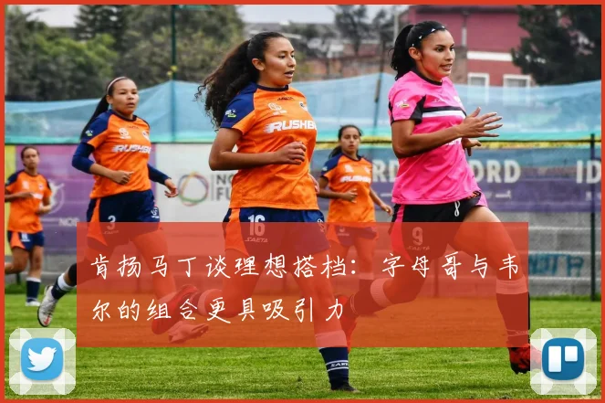 肯扬马丁谈理想搭档：字母哥与韦尔的组合更具吸引力