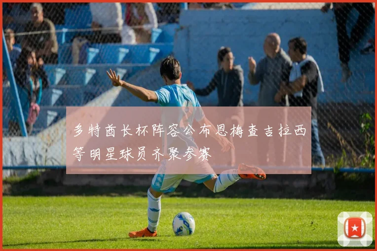 多特酋长杯阵容公布恩梅查吉拉西等明星球员齐聚参赛