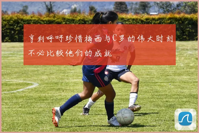 亨利呼吁珍惜梅西与C罗的伟大时刻不必比较他们的成就