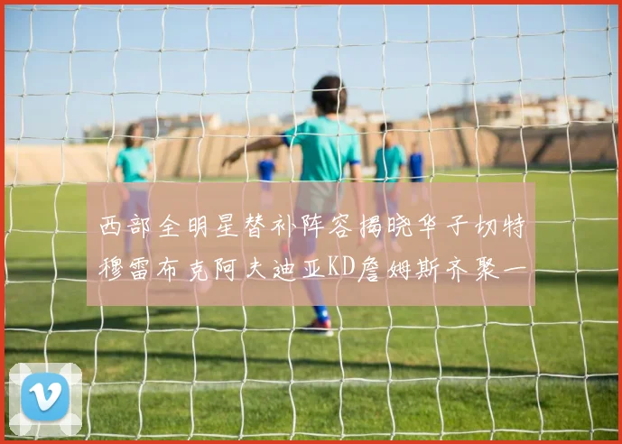 西部全明星替补阵容揭晓华子切特穆雷布克阿夫迪亚KD詹姆斯齐聚一堂