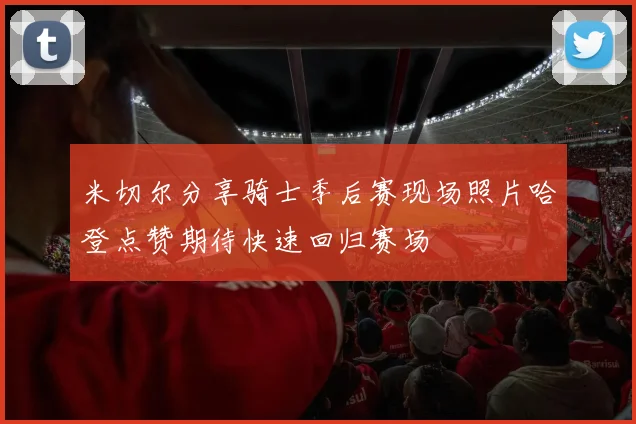 米切尔分享骑士季后赛现场照片哈登点赞期待快速回归赛场