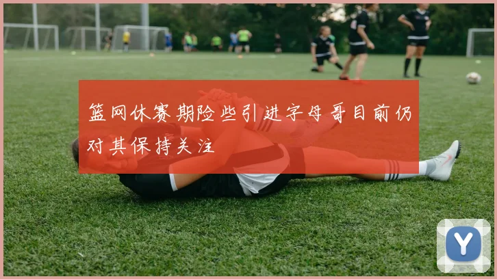 篮网休赛期险些引进字母哥目前仍对其保持关注