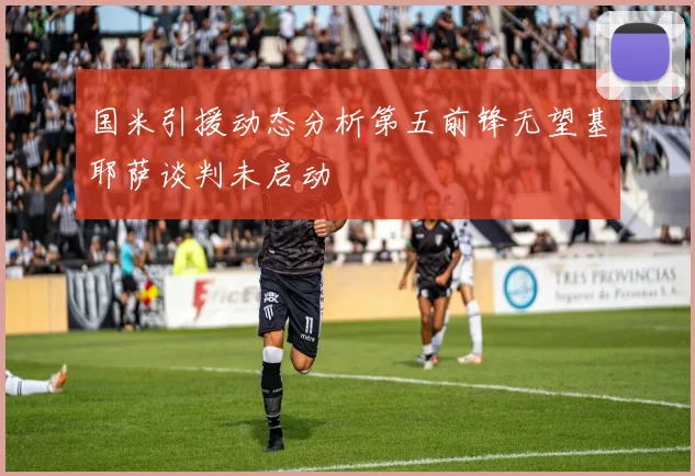 国米引援动态分析第五前锋无望基耶萨谈判未启动