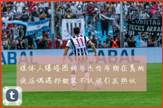 媒体人曝塔图姆与杰伦布朗在戛纳夜店偶遇却假装不认识引发热议
