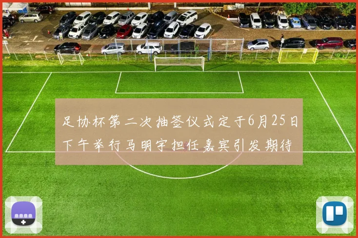 足协杯第二次抽签仪式定于6月25日下午举行马明宇担任嘉宾引发期待