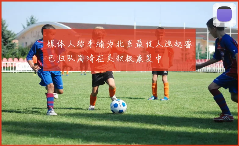 媒体人称李楠为北京最佳人选赵睿已归队周琦在美积极康复中