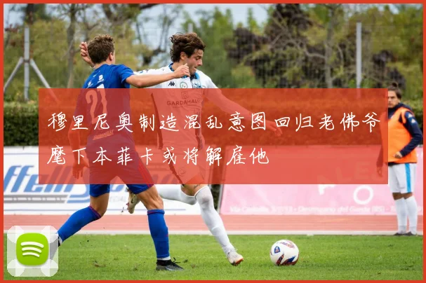 穆里尼奥制造混乱意图回归老佛爷麾下本菲卡或将解雇他