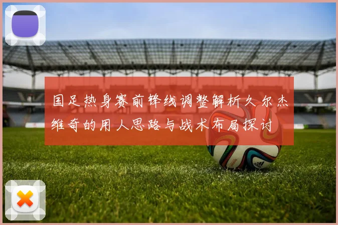 国足热身赛前锋线调整解析久尔杰维奇的用人思路与战术布局探讨