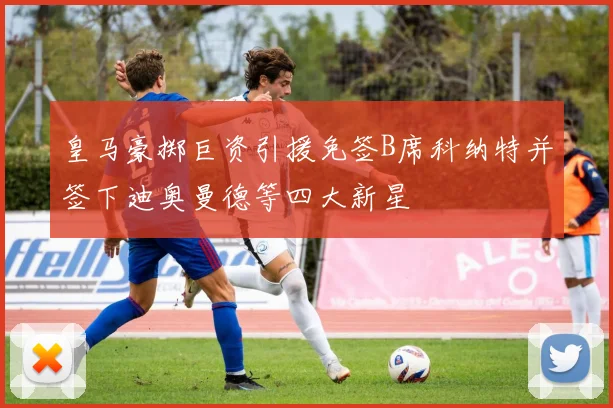 皇马豪掷巨资引援免签B席科纳特并签下迪奥曼德等四大新星