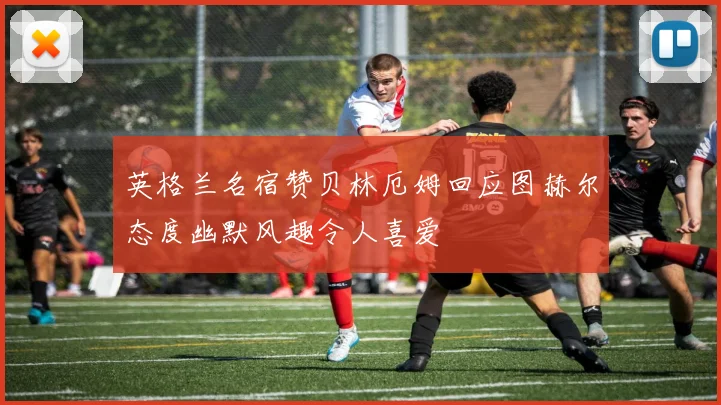 英格兰名宿赞贝林厄姆回应图赫尔态度幽默风趣令人喜爱