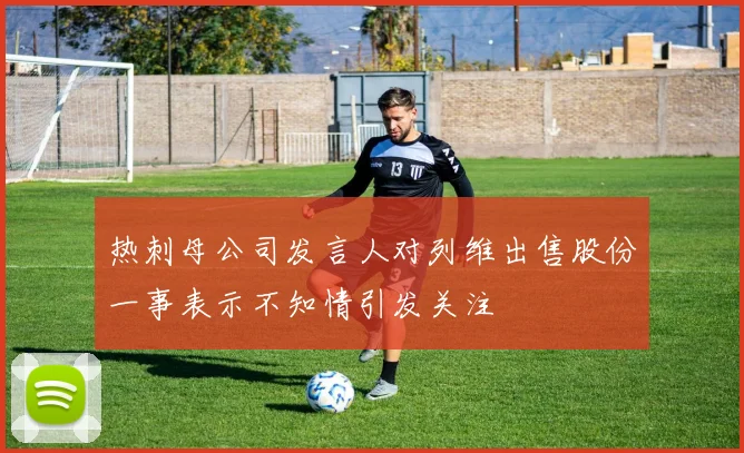 热刺母公司发言人对列维出售股份一事表示不知情引发关注