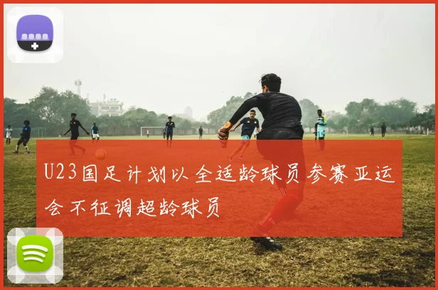 U23国足计划以全适龄球员参赛亚运会不征调超龄球员