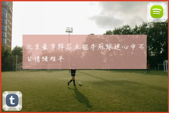 北京豪华阵容未能夺冠球迷心中不甘情绪难平